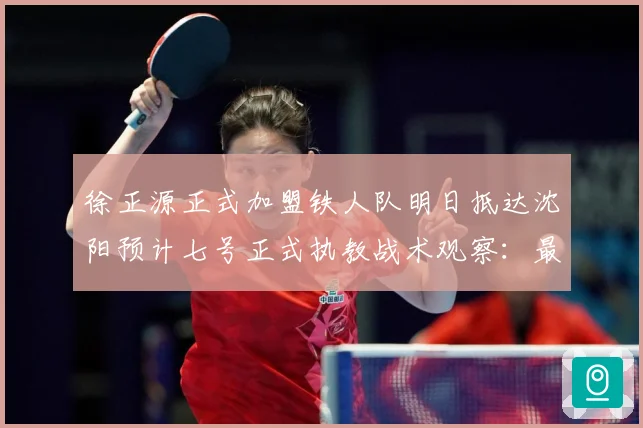 徐正源正式加盟铁人队明日抵达沈阳预计七号正式执教战术观察：最新赛事动态与深度分析