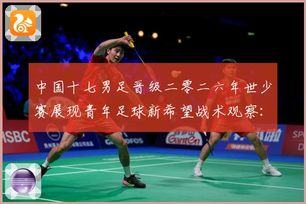 中国十七男足晋级二零二六年世少赛展现青年足球新希望战术观察：最新赛事动态与深度分析