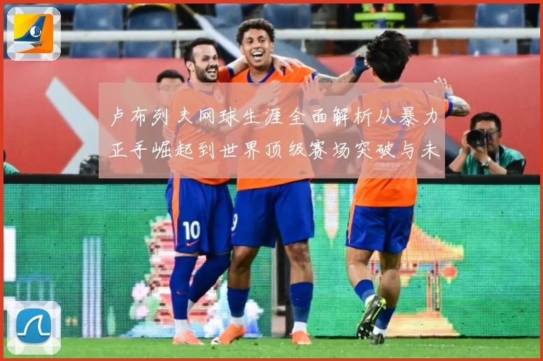 卢布列夫网球生涯全面解析从暴力正手崛起到世界顶级赛场突破与未来挑战：最新赛事动态与深度分析