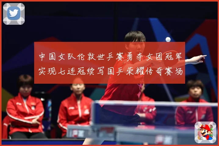 中国女队伦敦世乒赛勇夺女团冠军实现七连冠续写国乒荣耀传奇赛场解读：最新赛事动态与深度分析