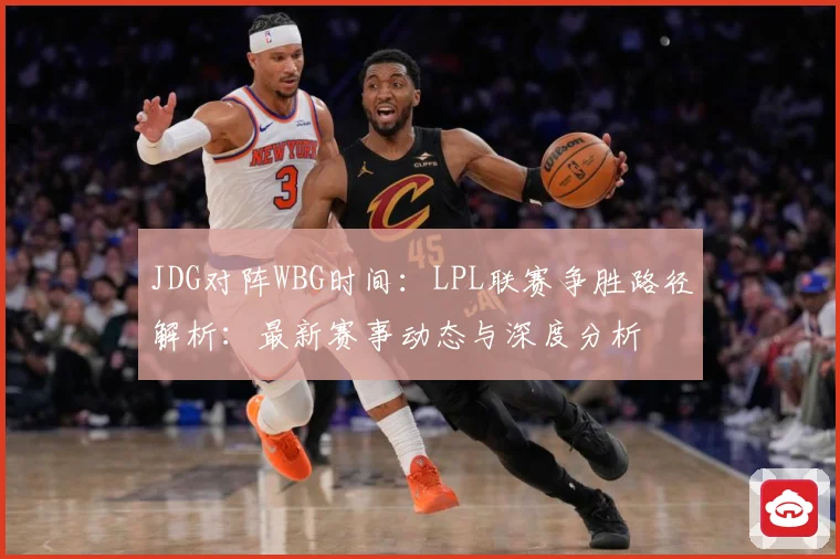 JDG对阵WBG时间：LPL联赛争胜路径解析：最新赛事动态与深度分析