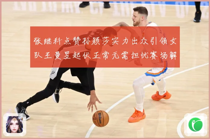 张继科点赞孙颖莎实力出众引领女队王曼昱起伏正常无需担忧赛场解读：最新赛事动态与深度分析