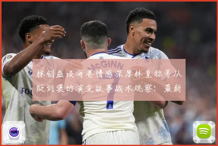 林创益谈海港情感深厚林皇称号从贬到褒的演变故事战术观察：最新赛事动态与深度分析