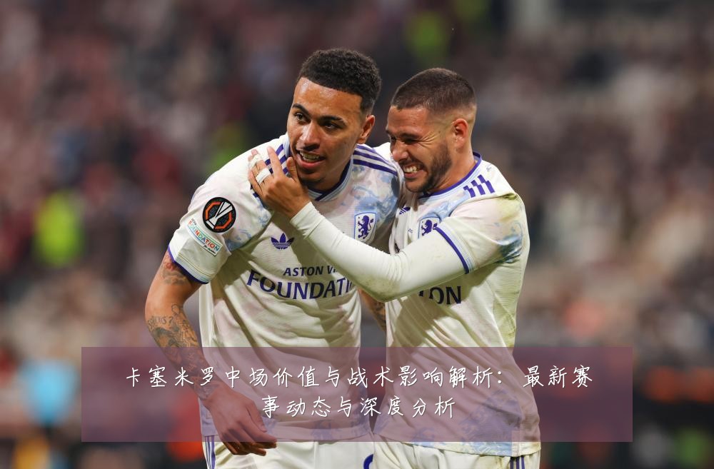 卡塞米罗中场价值与战术影响解析:最新赛事动态与深度分析