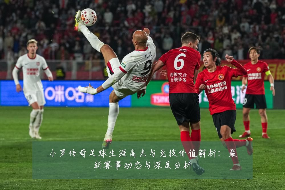 小罗传奇足球生涯高光与竞技价值解析：最新赛事动态与深度分析