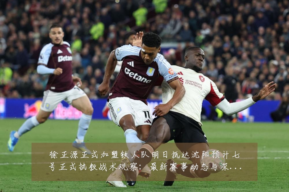 徐正源正式加盟铁人队明日抵达沈阳预计七号正式执教战术观察：最新赛事动态与深度分析