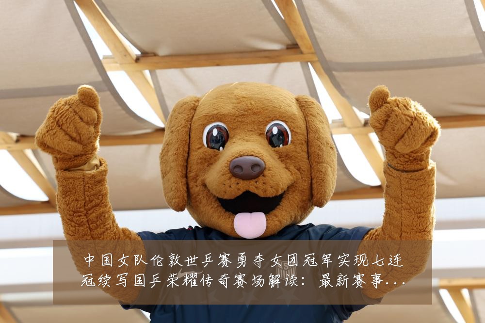 中国女队伦敦世乒赛勇夺女团冠军实现七连冠续写国乒荣耀传奇赛场解读:最新赛事动态与深度分析