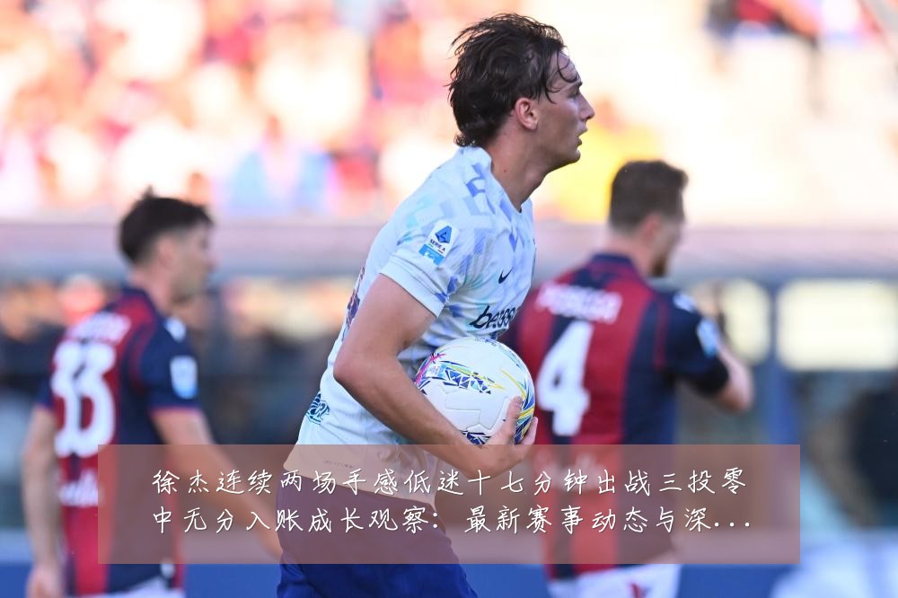 徐杰连续两场手感低迷十七分钟出战三投零中无分入账成长观察:最新赛事动态与深度分析