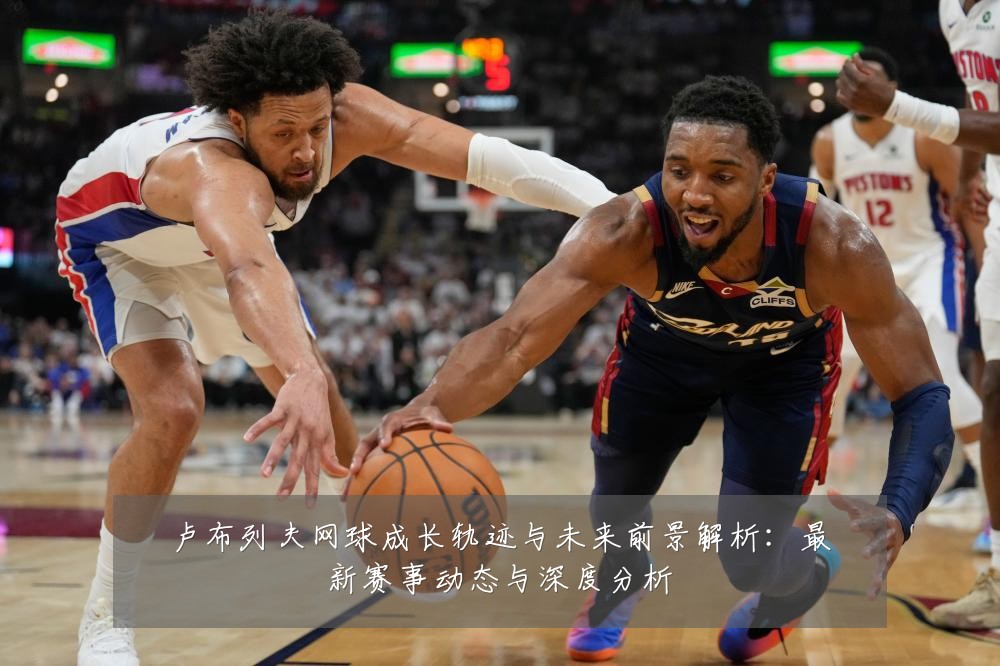 卢布列夫网球成长轨迹与未来前景解析:最新赛事动态与深度分析
